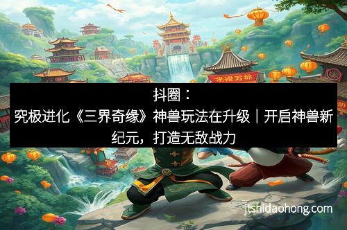 抖圈:究极进化《三界奇缘》神兽玩法在升级|开启神兽新纪元,打造无敌战力