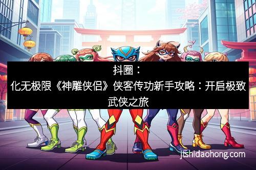 抖圈:化无极限《神雕侠侣》侠客传功新手攻略:开启极致武侠之旅